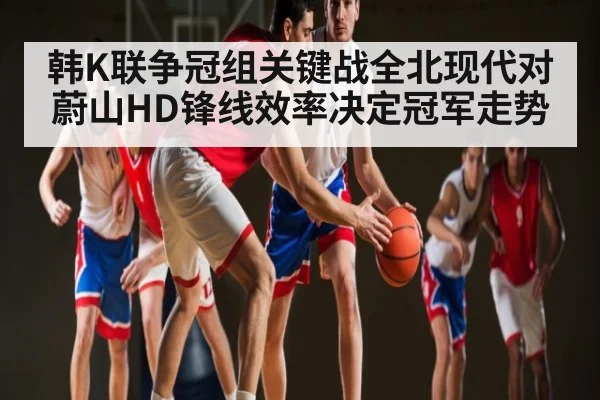 韩K联争冠组关键战全北现代对蔚山HD锋线效率决定冠军走势
