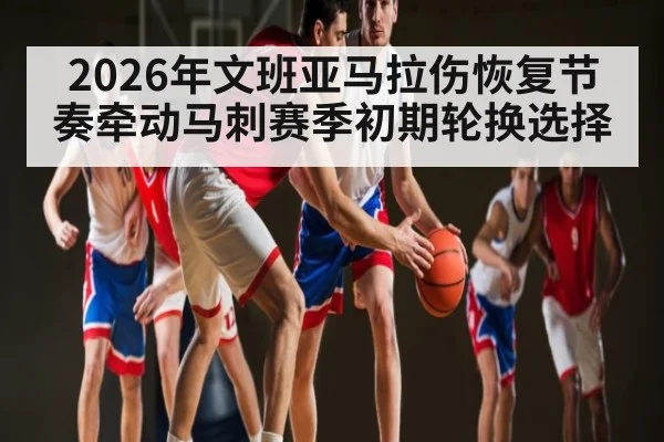 2026年文班亚马拉伤恢复节奏牵动马刺赛季初期轮换选择